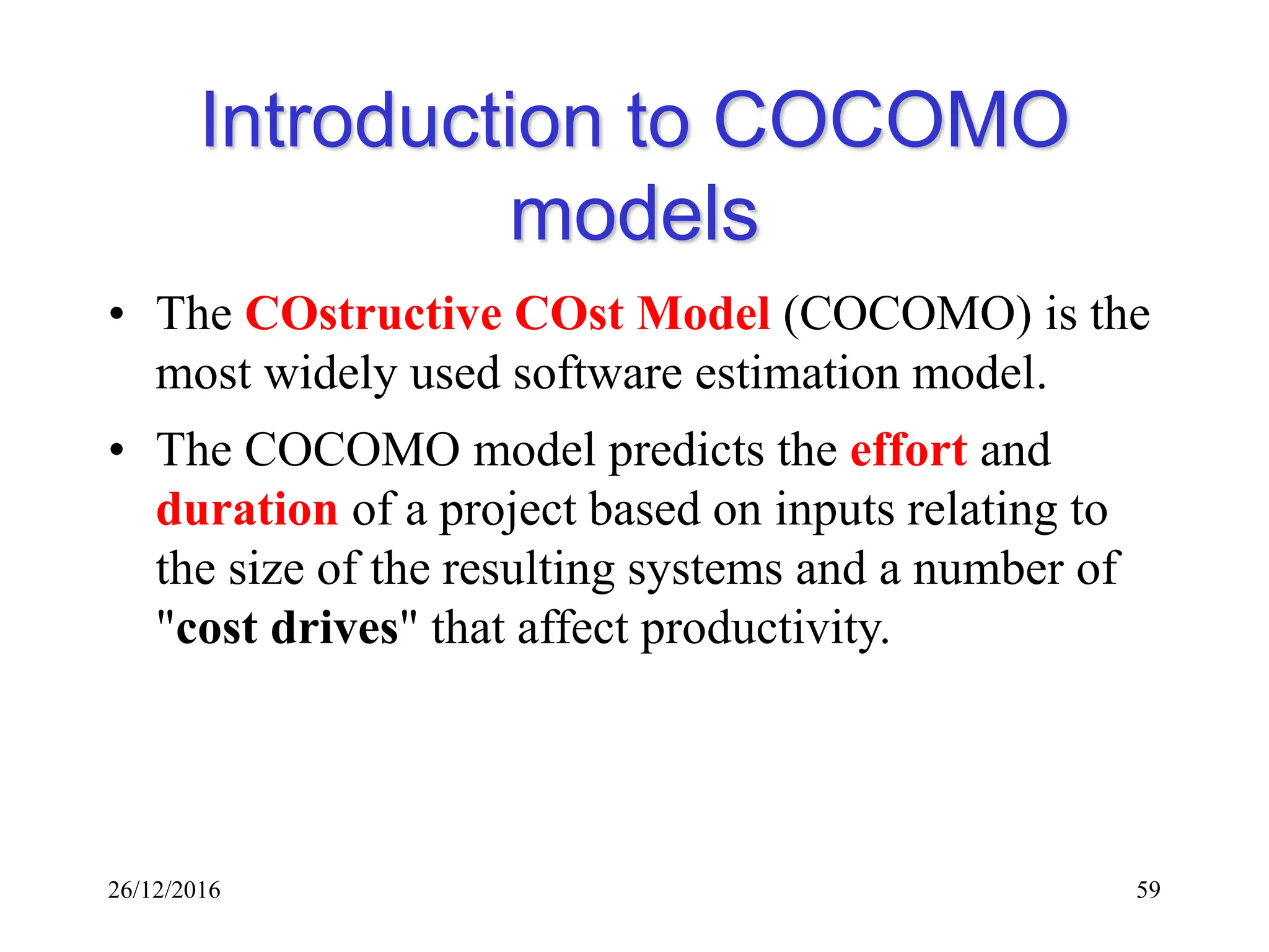 26/12/2016 59
Introduction to COCOMO
models
• The COstructive COst Model (COCOMO) is the
most widely used software estimation model.
• The COCOMO model predicts the effort and
duration of a project based on inputs relating to
the size of the resulting systems and a number of
"cost drives" that affect productivity.
 