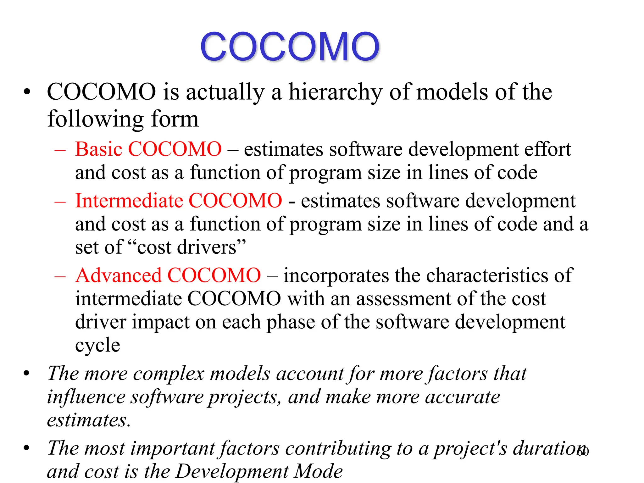 COCOMO
• COCOMO is actually a hierarchy of models of the
following form
– Basic COCOMO – estimates software development effort
and cost as a function of program size in lines of code
– Intermediate COCOMO - estimates software development
and cost as a function of program size in lines of code and a
set of “cost drivers”
– Advanced COCOMO – incorporates the characteristics of
intermediate COCOMO with an assessment of the cost
driver impact on each phase of the software development
cycle
• The more complex models account for more factors that
influence software projects, and make more accurate
estimates.
• The most important factors contributing to a project's duration
and cost is the Development Mode
60
 