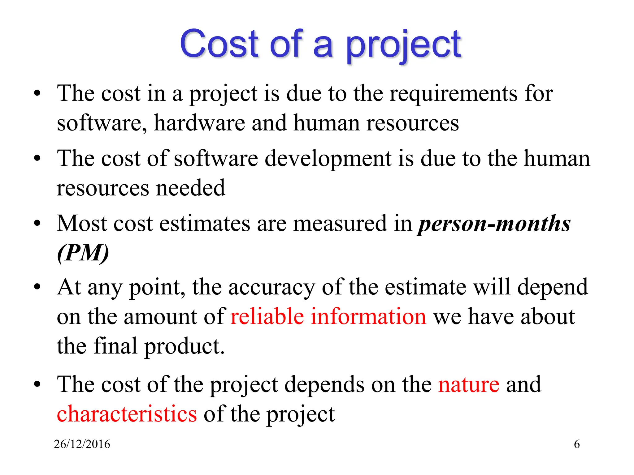 26/12/2016 6
Cost of a project
• The cost in a project is due to the requirements for
software, hardware and human resources
• The cost of software development is due to the human
resources needed
• Most cost estimates are measured in person-months
(PM)
• At any point, the accuracy of the estimate will depend
on the amount of reliable information we have about
the final product.
• The cost of the project depends on the nature and
characteristics of the project
 