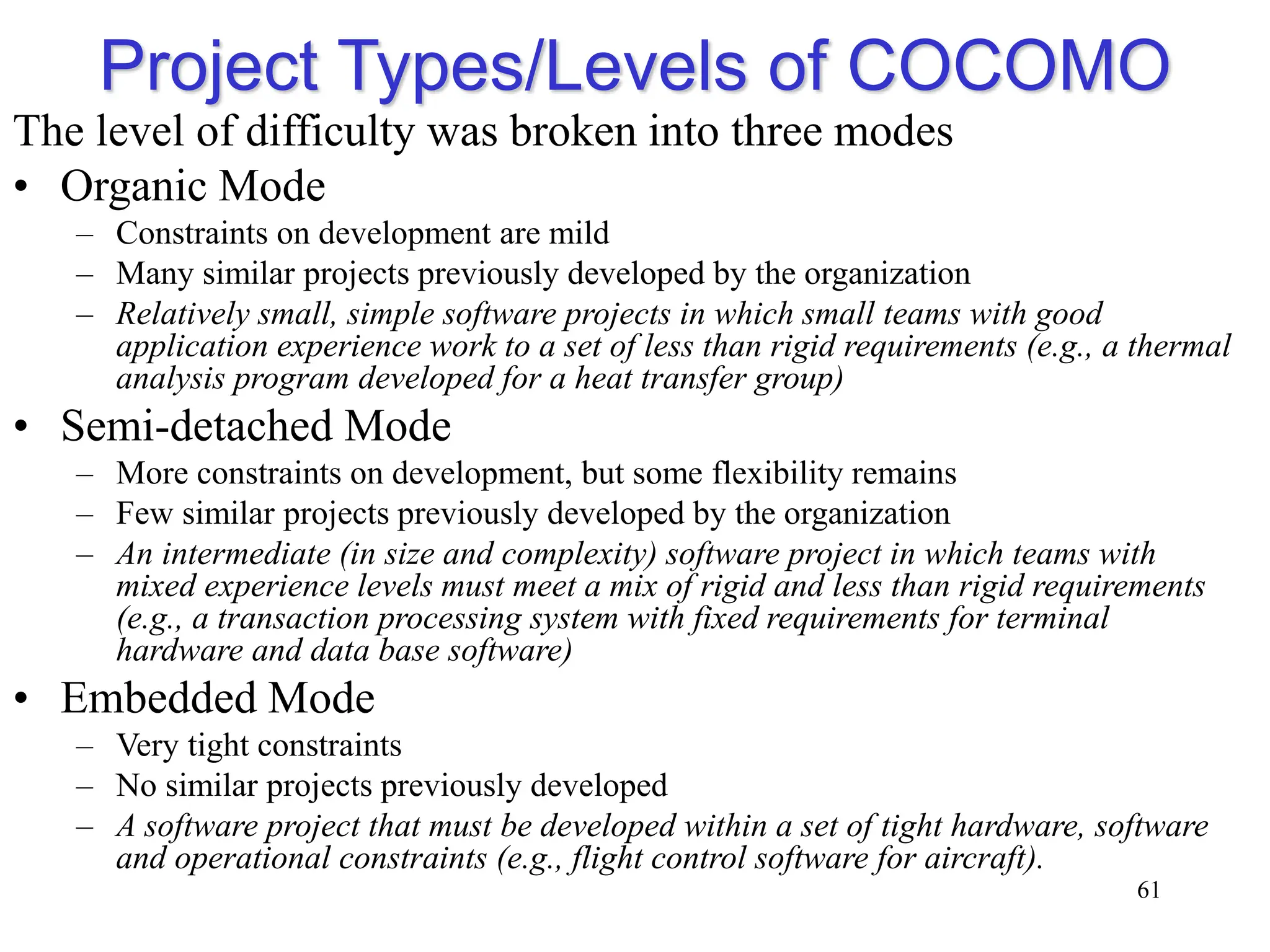 Project Types/Levels of COCOMO
The level of difficulty was broken into three modes
• Organic Mode
– Constraints on development are mild
– Many similar projects previously developed by the organization
– Relatively small, simple software projects in which small teams with good
application experience work to a set of less than rigid requirements (e.g., a thermal
analysis program developed for a heat transfer group)
• Semi-detached Mode
– More constraints on development, but some flexibility remains
– Few similar projects previously developed by the organization
– An intermediate (in size and complexity) software project in which teams with
mixed experience levels must meet a mix of rigid and less than rigid requirements
(e.g., a transaction processing system with fixed requirements for terminal
hardware and data base software)
• Embedded Mode
– Very tight constraints
– No similar projects previously developed
– A software project that must be developed within a set of tight hardware, software
and operational constraints (e.g., flight control software for aircraft).
61
 