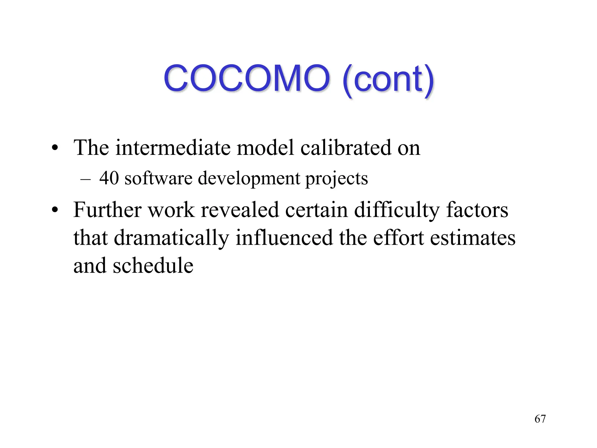 COCOMO (cont)
• The intermediate model calibrated on
– 40 software development projects
• Further work revealed certain difficulty factors
that dramatically influenced the effort estimates
and schedule
67
 