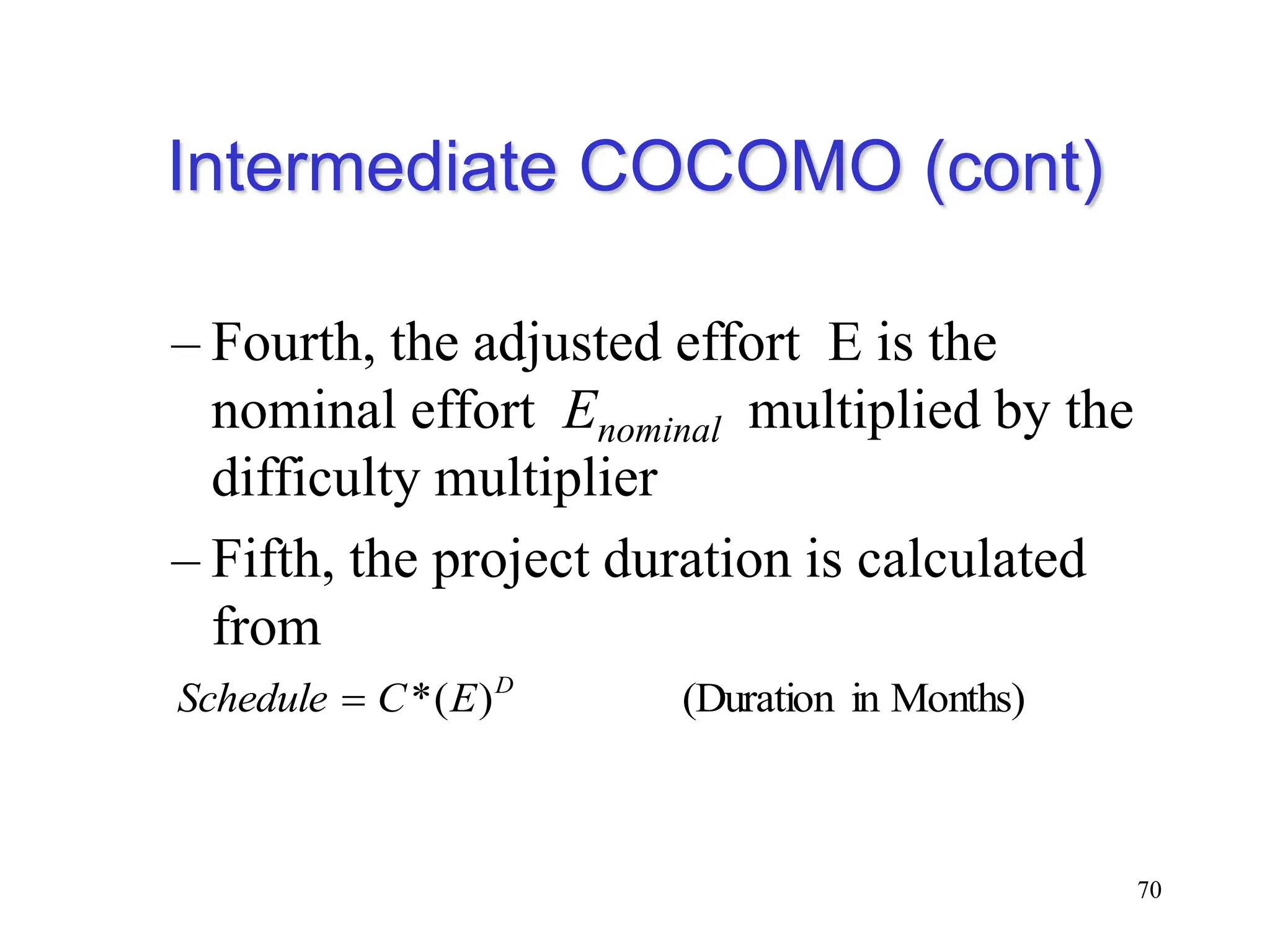 Intermediate COCOMO (cont)
– Fourth, the adjusted effort E is the
nominal effort Enominal multiplied by the
difficulty multiplier
– Fifth, the project duration is calculated
from
70
Months)
in
(Duration
)
(
* D
E
C
Schedule 
 