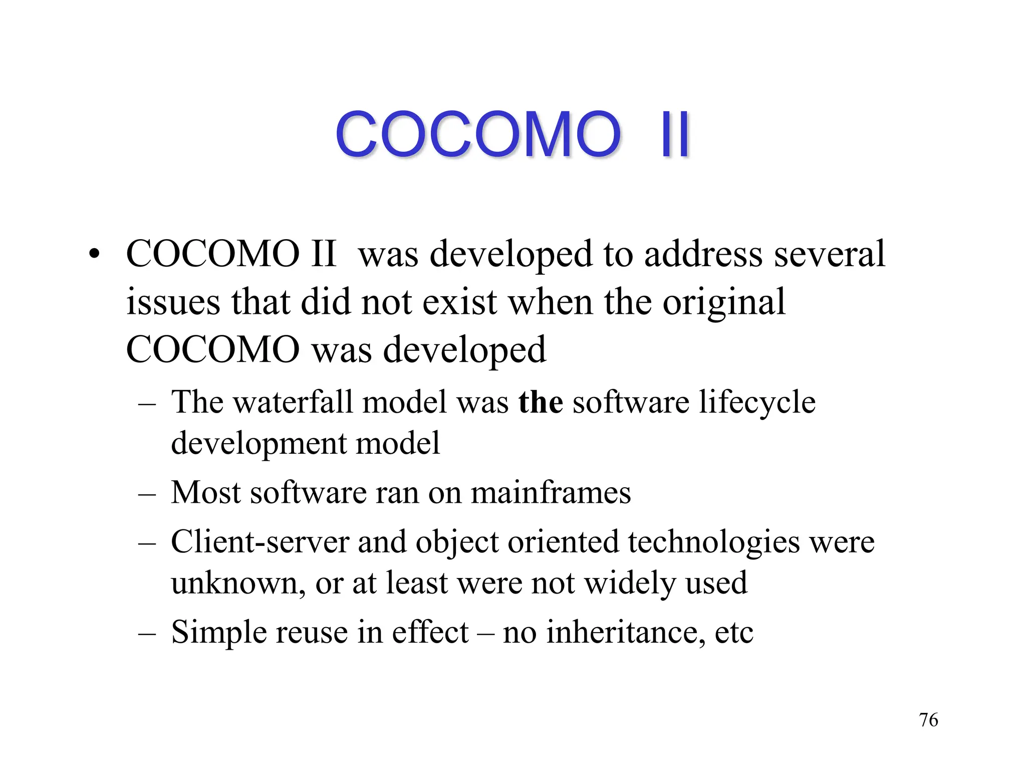 COCOMO II
• COCOMO II was developed to address several
issues that did not exist when the original
COCOMO was developed
– The waterfall model was the software lifecycle
development model
– Most software ran on mainframes
– Client-server and object oriented technologies were
unknown, or at least were not widely used
– Simple reuse in effect – no inheritance, etc
76
 