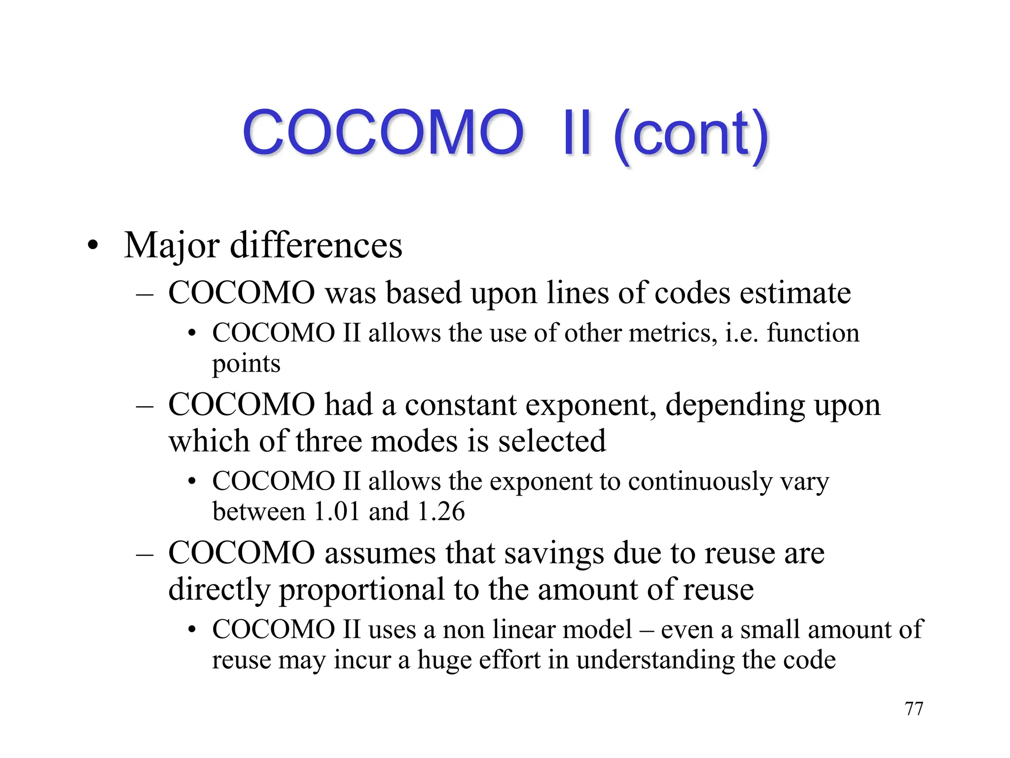 COCOMO II (cont)
• Major differences
– COCOMO was based upon lines of codes estimate
• COCOMO II allows the use of other metrics, i.e. function
points
– COCOMO had a constant exponent, depending upon
which of three modes is selected
• COCOMO II allows the exponent to continuously vary
between 1.01 and 1.26
– COCOMO assumes that savings due to reuse are
directly proportional to the amount of reuse
• COCOMO II uses a non linear model – even a small amount of
reuse may incur a huge effort in understanding the code
77
 