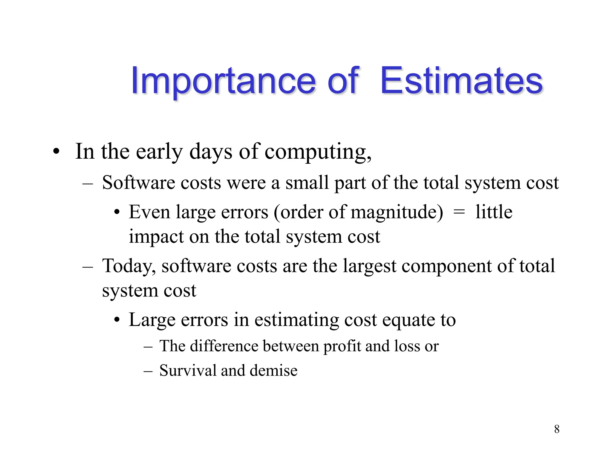 Importance of Estimates
• In the early days of computing,
– Software costs were a small part of the total system cost
• Even large errors (order of magnitude) = little
impact on the total system cost
– Today, software costs are the largest component of total
system cost
• Large errors in estimating cost equate to
– The difference between profit and loss or
– Survival and demise
8
 