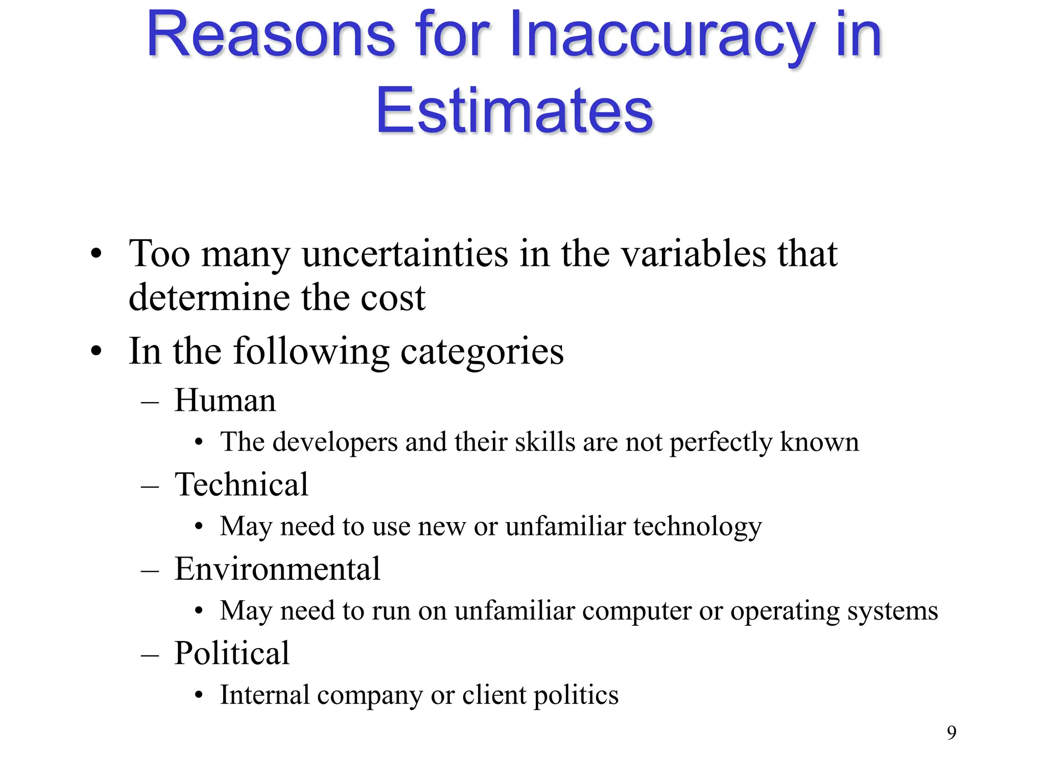 Reasons for Inaccuracy in
Estimates
• Too many uncertainties in the variables that
determine the cost
• In the following categories
– Human
• The developers and their skills are not perfectly known
– Technical
• May need to use new or unfamiliar technology
– Environmental
• May need to run on unfamiliar computer or operating systems
– Political
• Internal company or client politics
9
 