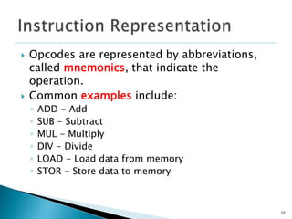  Opcodes are represented by abbreviations,
called mnemonics, that indicate the
operation.
 Common examples include:
◦ ADD - Add
◦ SUB - Subtract
◦ MUL - Multiply
◦ DIV - Divide
◦ LOAD - Load data from memory
◦ STOR - Store data to memory
10
 