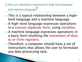 This is a typical relationship between a high-
level language and a machine language.
 A high-level language expresses operations
in a concise algebraic form, using variables.
 A machine language expresses operations in
a basic form involving the movement of data
to or from registers.
 Therefore, a computer should have a set of
instructions that allows the user to formulate
any data processing task.
13
 