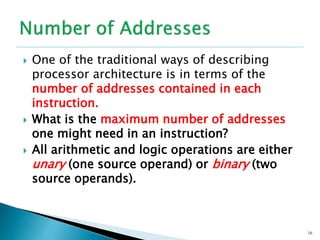  One of the traditional ways of describing
processor architecture is in terms of the
number of addresses contained in each
instruction.
 What is the maximum number of addresses
one might need in an instruction?
 All arithmetic and logic operations are either
unary (one source operand) or binary (two
source operands).
16
 