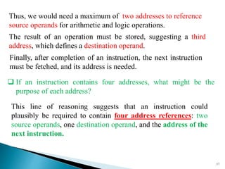 17
Thus, we would need a maximum of two addresses to reference
source operands for arithmetic and logic operations.
The result of an operation must be stored, suggesting a third
address, which defines a destination operand.
Finally, after completion of an instruction, the next instruction
must be fetched, and its address is needed.
This line of reasoning suggests that an instruction could
plausibly be required to contain four address references: two
source operands, one destination operand, and the address of the
next instruction.
 If an instruction contains four addresses, what might be the
purpose of each address?
 