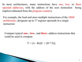 18
In most architectures, many instructions have one, two, or three
operand addresses, with the address of the next instruction being
implicit (obtained from the program counter).
Compare typical one-, two-, and three- address instructions that
could be used to compute
Y = (A - B)/[C + (D * E)].
For example, the load and store multiple instructions of the ARM
architecture, designate up to 17 register operands in a single
instruction
 