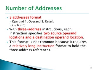  3 addresses format
◦ Operand 1, Operand 2, Result
◦ a = b + c;
 With three-address instrcutions, each
instruction specifies two source operand
locations and a destination operand location.
 This format is not common because it requires
a relatively long instruction format to hold the
three address references.
19
 