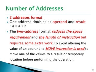  2 addresses format
 One address doubles as operand and result
◦ a = a + b
 The two-address format reduces the space
requirement and the length of instruction but
requires some extra work.To avoid altering the
value of an operand, a MOVE instruction is used to
move one of the values to a result or temporary
location before performing the operation.
21
 