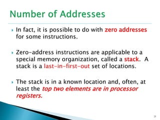  In fact, it is possible to do with zero addresses
for some instructions.
 Zero-address instructions are applicable to a
special memory organization, called a stack. A
stack is a last-in-first-out set of locations.
 The stack is in a known location and, often, at
least the top two elements are in processor
registers.
25
 
