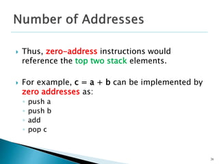  Thus, zero-address instructions would
reference the top two stack elements.
 For example, c = a + b can be implemented by
zero addresses as:
◦ push a
◦ push b
◦ add
◦ pop c
26
 