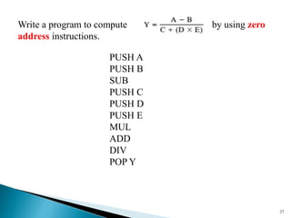 27
Write a program to compute by using zero
address instructions.
PUSH A
PUSH B
SUB
PUSH C
PUSH D
PUSH E
MUL
ADD
DIV
POP Y
 