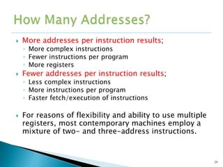  More addresses per instruction results;
◦ More complex instructions
◦ Fewer instructions per program
◦ More registers
 Fewer addresses per instruction results;
◦ Less complex instructions
◦ More instructions per program
◦ Faster fetch/execution of instructions
 For reasons of flexibility and ability to use multiple
registers, most contemporary machines employ a
mixture of two- and three-address instructions.
29
 