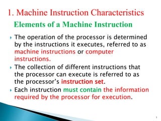 3
1. Machine Instruction Characteristics
Elements of a Machine Instruction
 The operation of the processor is determined
by the instructions it executes, referred to as
machine instructions or computer
instructions.
 The collection of different instructions that
the processor can execute is referred to as
the processor’s instruction set.
 Each instruction must contain the information
required by the processor for execution.
 