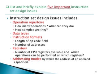  Instruction set design issues includes:
◦ Operation repertoire
 How many operations ? What can they do?
 How complex are they?
◦ Data types
◦ Instruction formats
 Length of op code field
 Number of addresses
◦ Registers
 Number of CPU registers available and which
operations can be performed on which registers?
◦ Addressing modes by which the address of an operand
is specified.
31
 