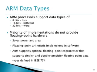  ARM processors support data types of
◦ 8 bits – byte
◦ 16 bits – halfword
◦ 32 bits - word
 Majority of implementations do not provide
floating-point hardware
◦ Saves power and area
◦ Floating-point arithmetic implemented in software
◦ ARM supports optional floating-point coprocessor that
supports single- and double-precision floating point data
types defined in IEEE 754
34
 