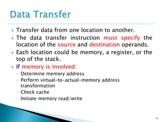  Transfer data from one location to another.
 The data transfer instruction must specify the
location of the source and destination operands.
 Each location could be memory, a register, or the
top of the stack.
 If memory is involved:
◦ Determine memory address
◦ Perform virtual-to-actual-memory address
transformation
◦ Check cache
◦ Initiate memory read/write
36
 
