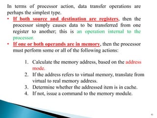 41
In terms of processor action, data transfer operations are
perhaps the simplest type.
• If both source and destination are registers, then the
processor simply causes data to be transferred from one
register to another; this is an operation internal to the
processor.
• If one or both operands are in memory, then the processor
must perform some or all of the following actions:
1. Calculate the memory address, based on the address
mode.
2. If the address refers to virtual memory, translate from
virtual to real memory address.
3. Determine whether the addressed item is in cache.
4. If not, issue a command to the memory module.
 