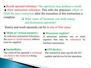 5
■ Result operand reference: The operation may produce a result.
■ Next instruction reference: This tells the processor where to
fetch the next instruction after the execution of this instruction is
complete.
Source and result operands can be in one of four areas:
■ Main or virtual memory:
As with next instruction references,
the main or virtual memory address
must be supplied
■ Processor register:
A processor contains one or more
registers that may be referenced by
machine instructions.
■ Immediate:
The value of the operand is contained
in a field in the instruction being
executed
■ I/O device:
The instruction must specify the I/O
module and device for the operation.
 What types of locations can hold source
and destination operands?
 