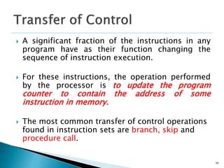  A significant fraction of the instructions in any
program have as their function changing the
sequence of instruction execution.
 For these instructions, the operation performed
by the processor is to update the program
counter to contain the address of some
instruction in memory.
 The most common transfer of control operations
found in instruction sets are branch, skip and
procedure call.
50
 