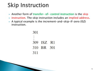54
 Another form of transfer- of- control instruction is the skip
 instruction. The skip instruction includes an implied address.
 A typical example is the increment-and-skip-if-zero (ISZ)
instruction.
Skip Instruction
 