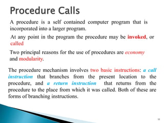 55
Procedure Calls
A procedure is a self contained computer program that is
incorporated into a larger program.
At any point in the program the procedure may be invoked, or
called
Two principal reasons for the use of procedures are economy
and modularity.
The procedure mechanism involves two basic instructions: a call
instruction that branches from the present location to the
procedure, and a return instruction that returns from the
procedure to the place from which it was called. Both of these are
forms of branching instructions.
 