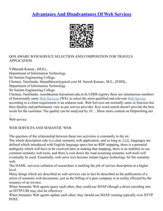Advantages And Disadvantages Of Web Services
QOS AWARE WEB SERVICE SELECTION AND COMPOSITION FOR TRAVELS
APPLICATION
V.Bharath Kumar., (M.E).,
Department of Information Technology
Sri Sairam Engineering College
Chennai, Tamilnadu. bharathkncet@gmail.com M. Suresh Kumar., M.E., (P.HD).,
Department of Information Technology
Sri Sairam Engineering College
Chennai, Tamilnadu. sureshkumar.it@sairam.edu.in In UDDI registry there are innumerous numbers
of functionally same Web Services (WS), to select the most qualified and relevant Web Service
according to a client requirement is an arduous task. Web Services are normally same in function but
their Quality and performance vary as per service provider. Key word search doesn't provide the best
result for the customer. The quality can be analyzed by 10 ... Show more content on Helpwriting.net
...
Web service
WEB SERVICES AND SEMANTIC WEB
The question of the relationship between these two activities is constantly in the air.
The whole description side is a clear semantic web application, and so long as XML languages are
defined which introduced with English language specs but no RDF mapping, there is a potential
ambiguity which will have to be resolved later in making that mapping, there is an inability to use
common semantic web tools, and there is cost down the road assuming semantic web tools will
eventually be used. Essentially, web serve ices become instant legacy technology for the semantic
web.
The DAML–services collation of researchers is tackling the job of service description at a higher
level.
Many things which are described as web services can in fact be described as the publication of a
series of semantic web documents, just as the billing of a peer company is in reality effected by the
issuance of an invoice.
When Semantic Web agents query each other, they could use SOAP (though a direct encoding into
an HTTP URI may also be effective).
When Semantic Web agents update each other, they should use SOAP, running typically over HTTP
POST.
 