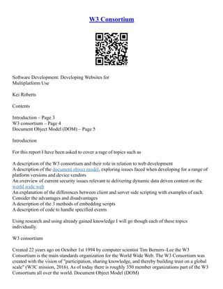W3 Consortium
Software Development: Developing Websites for
Multiplatform Use
Kei Roberts
Contents
Introduction – Page 3
W3 consortium – Page 4
Document Object Model (DOM) – Page 5
Introduction
For this report I have been asked to cover a rage of topics such as
A description of the W3 consortium and their role in relation to web development
A description of the document object model, exploring issues faced when developing for a range of
platform versions and device vendors
An overview of current security issues relevant to delivering dynamic data driven content on the
world wide web
An explanation of the differences between client and server side scripting with examples of each.
Consider the advantages and disadvantages
A description of the 3 methods of embedding scripts
A description of code to handle specified events
Using research and using already gained knowledge I will go though each of these topics
individually.
W3 consortium
Created 22 years ago on October 1st 1994 by computer scientist Tim Berners–Lee the W3
Consortium is the main standards organization for the World Wide Web. The W3 Consortium was
created with the vision of "participation, sharing knowledge, and thereby building trust on a global
scale" (W3C mission, 2016). As of today there is roughly 350 member organizations part of the W3
Consortium all over the world. Document Object Model (DOM)
 