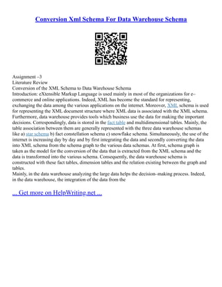 Conversion Xml Schema For Data Warehouse Schema
Assignment –3
Literature Review
Conversion of the XML Schema to Data Warehouse Schema
Introduction: eXtensible Markup Language is used mainly in most of the organizations for e–
commerce and online applications. Indeed, XML has become the standard for representing,
exchanging the data among the various applications on the internet. Moreover, XML schema is used
for representing the XML document structure where XML data is associated with the XML schema.
Furthermore, data warehouse provides tools which business use the data for making the important
decisions. Correspondingly, data is stored in the fact table and multidimensional tables. Mainly, the
table association between them are generally represented with the three data warehouse schemas
like a) star schema b) fact constellation schema c) snowflake schema. Simultaneously, the use of the
internet is increasing day by day and by first integrating the data and secondly converting the data
into XML schema from the schema graph to the various data schemas. At first, schema graph is
taken as the model for the conversion of the data that is extracted from the XML schema and the
data is transformed into the various schema. Consequently, the data warehouse schema is
constructed with these fact tables, dimension tables and the relation existing between the graph and
tables.
Mainly, in the data warehouse analyzing the large data helps the decision–making process. Indeed,
in the data warehouse, the integration of the data from the
... Get more on HelpWriting.net ...
 