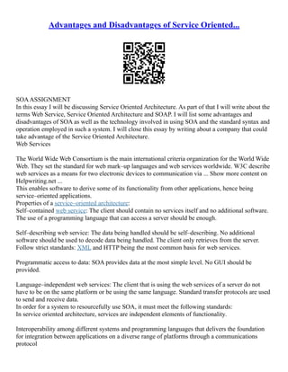 Advantages and Disadvantages of Service Oriented...
SOAASSIGNMENT
In this essay I will be discussing Service Oriented Architecture. As part of that I will write about the
terms Web Service, Service Oriented Architecture and SOAP. I will list some advantages and
disadvantages of SOA as well as the technology involved in using SOA and the standard syntax and
operation employed in such a system. I will close this essay by writing about a company that could
take advantage of the Service Oriented Architecture.
Web Services
The World Wide Web Consortium is the main international criteria organization for the World Wide
Web. They set the standard for web mark–up languages and web services worldwide. W3C describe
web services as a means for two electronic devices to communication via ... Show more content on
Helpwriting.net ...
This enables software to derive some of its functionality from other applications, hence being
service–oriented applications.
Properties of a service–oriented architecture:
Self–contained web service: The client should contain no services itself and no additional software.
The use of a programming language that can access a server should be enough.
Self–describing web service: The data being handled should be self–describing. No additional
software should be used to decode data being handled. The client only retrieves from the server.
Follow strict standards: XML and HTTP being the most common basis for web services.
Programmatic access to data: SOA provides data at the most simple level. No GUI should be
provided.
Language–independent web services: The client that is using the web services of a server do not
have to be on the same platform or be using the same language. Standard transfer protocols are used
to send and receive data.
In order for a system to resourcefully use SOA, it must meet the following standards:
In service oriented architecture, services are independent elements of functionality.
Interoperability among different systems and programming languages that delivers the foundation
for integration between applications on a diverse range of platforms through a communications
protocol
 