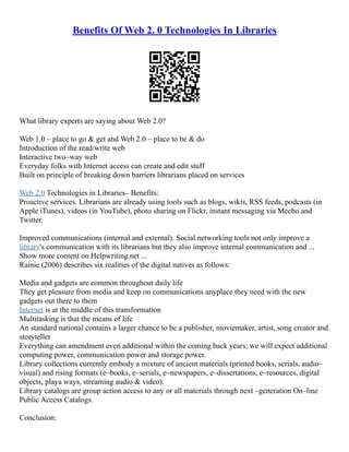 Benefits Of Web 2. 0 Technologies In Libraries
What library experts are saying about Web 2.0?
Web 1.0 – place to go & get and Web 2.0 – place to be & do
Introduction of the read/write web
Interactive two–way web
Everyday folks with Internet access can create and edit stuff
Built on principle of breaking down barriers librarians placed on services
Web 2.0 Technologies in Libraries– Benefits:
Proactive services. Librarians are already using tools such as blogs, wikis, RSS feeds, podcasts (in
Apple iTunes), videos (in YouTube), photo sharing on Flickr, instant messaging via Meebo and
Twitter.
Improved communications (internal and external). Social networking tools not only improve a
library's communication with its librarians but they also improve internal communication and ...
Show more content on Helpwriting.net ...
Rainie (2006) describes six realities of the digital natives as follows:
Media and gadgets are common throughout daily life
They get pleasure from media and keep on communications anyplace they need with the new
gadgets out there to them
Internet is at the middle of this transformation
Multitasking is that the means of life
An standard national contains a larger chance to be a publisher, moviemaker, artist, song creator and
storyteller
Everything can amendment even additional within the coming back years; we will expect additional
computing power, communication power and storage power.
Library collections currently embody a mixture of ancient materials (printed books, serials, audio–
visual) and rising formats (e–books, e–serials, e–newspapers, e–dissertations, e–resources, digital
objects, playa ways, streaming audio & video).
Library catalogs are group action access to any or all materials through next –generation On–line
Public Access Catalogs.
Conclusion:
 