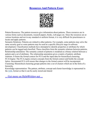 Resources And Pattern Essay
Pattern Resources: The pattern resources give information about patterns. These resources are in
various forms such as documents, research papers, books, web pages etc. Since the resources are at
various locations and not in any standard or uniform format, it is very difficult for practitioners to
locate and apply patterns.
Semantic Relations: Patterns are related to other patterns. For example, some patterns may solve the
same security goal or some patterns may be used at a specific lifecycle stage in software
development. Classification methods have attempted to identify properties or attributes by which
patterns can be tagged and classified. These classifiers form the semantic relations between patterns.
Relationship annotation: The semantic content of patterns is modeled as a binary relation between a
pattern and a set of attributes. The relationship annotation gives a matrix of pattern–attribute
relations. It forms the formal context for FCA and the input data for hierarchical clustering.
FCA Engine: The FCA engine extracts concepts from the formal context and builds the concept
lattice. Incremental FCA will ensure that changes to the formal context will be incorporated.
Clustering: Hierarchical clustering groups patterns into a set of clusters which are in the form of a
hierarchy.
Knowledge representation: The pattern, attribute, concept and cluster knowledge is represented in
the XML format so that it can be easily stored and shared
... Get more on HelpWriting.net ...
 