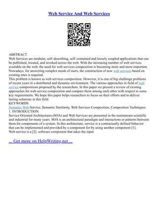 Web Service And Web Services
ABSTRACT
Web Services are modular, self–describing, self–contained and loosely coupled applications that can
be published, located, and invoked across the web. With the increasing number of web services
available on the web, the need for web services composition is becoming more and more important.
Nowadays, for answering complex needs of users, the construction of new web services based on
existing ones is required.
This problem is known as web services composition. However, it is one of big challenge problems
of recent years in a distributed and dynamic environment. The various approaches in field of web
service compositions proposed by the researchers. In this paper we present a review of existing
approaches for web service composition and compare them among each other with respect to some
key requirements. We hope this paper helps researchers to focus on their efforts and to deliver
lasting solutions in this field.
KEYWORDS
Semantic Web Service, Semantic Similarity, Web Services Composition, Composition Techniques.
1. INTRODUCTION
Service Oriented Architectures (SOA) and Web Services are presented in the mainstream scientific
and industrial for many years. SOA is an architectural paradigm and interactions or patterns between
them for components of a system. In this architecture, service is a contractually defined behavior
that can be implemented and provided by a component for by using another component [1].
Web service is a [2]. software component that takes the input
... Get more on HelpWriting.net ...
 