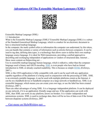 Advantages Of The Extensible Markup Language (XML)
Extensible Markup Language (XML)
1.1 Introduction
What is the Extensible Markup Language (XML)? Extensible Markup Language (XML) is a subset
of the Standard Generalized Markup Language, which is a marker for an electronic document to
have a structured markup language.
In the computer, the mark symbol refers to information the computer can understand, by this token,
you can handle that contains a variety of information such as articles between computers. It can be
used to tag data, defining data types, is a technology that allows users to define their own markup
language source language. It is ideal for Web transmission, providing a unified approach to
describing and exchanging independent of applications or vendors of structured data. Internet ...
Show more content on Helpwriting.net ...
Use in extensible markup language human language, which is talkative, rather than the computer
language used is binary and ASCII encoding. XML is even people who have had no formal
introduction to XML or already coached readability. This is because as simple HTML (Exforsys,
2007 ).
XML is like JAVA application is fully compatible with, and it can be used with any application
capable regardless of the platform it is being used in conjunction with the processing of XML. XML
is an extremely portable language, it can be used with multiple platforms extent as the Internet, it
can be on a handheld device or handheld computer on a large network or handheld use. XML is an
extensible language, which means you can create your own tags, or use the label has been created
(Exforsys, 2007 ).
There are other advantages of using XML. It is a language–independent platform. It can be deployed
on any network, if it is an application–friendly usage and use. If the application can work with
XML, then XML can work on any platform, knows no borders. It is vendor–independent and
autonomous systems. XML is used to exchange data, there will be no loss of data even if the format
between disparate systems (Exforsys, 2007
... Get more on HelpWriting.net ...
 