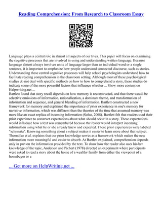 Reading Comprehension: From Research to Classroom Essay
Language plays a central role in almost all aspects of our lives. This paper will focus on examining
the cognitive processes that are involved in using and understanding written language. Because
language almost always involves units of language larger than an individual word or a single
sentence, it is important to emphasize how people understand connected discourse, such as stories.
Understanding these central cognitive processes will help school psychologists understand how to
facilitate reading comprehension in the classroom setting. Although most of these psychological
studies do not deal with specific methods on how to how to comprehend a story, these studies do
indicate some of the more powerful factors that influence whether ... Show more content on
Helpwriting.net ...
Bartlett found that story recall depends on how memory is reconstructed, and that there would be
selective omissions of information, rationalization, a dominant theme, and transformation of
information and sequence, and general blending of information. Bartlett constructed a new
framework for memory and explained the importance of prior experience in one's memory for
narrative information, which was different than the theories of the time that assumed memory was
more like an exact replica of incoming information (Solso, 2008). Bartlett felt that readers used their
prior experience to construct expectations about what should occur in a story. These expectations
would influence how a text was remembered because the reader would interpret incoming
information using what he or she already knew and expected. These prior experiences were labeled
"schemata". Knowing something about a subject makes it easier to learn more about that subject.
Thorndike et al. explains that our prior knowledge serves as a framework which makes the new
information more meaningful and easier to absorb. At Bartlett explained, comprehension depends
only in part on the information provided by the text. To show how the reader also uses his/her
knowledge of the topic, Anderson and Pichert (1978) directed an experiment where participants
were asked to read a story about the home of a wealthy family from either the viewpoint of a
homebuyer or a
... Get more on HelpWriting.net ...
 