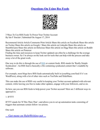Questions On Using Rss Feeds
3 Ways To Use RSS Feeds To Power Your Twitter Account
By Ian F Sinclair | Submitted On August 17, 2014
Recommend Article Article Comments Print Article Share this article on Facebook Share this article
on Twitter Share this article on Google+ Share this article on Linkedin Share this article on
StumbleUpon Share this article on Delicious Share this article on Digg Share this article on Reddit
Share this article on Pinterest
Finding the time and resources to keep Twitter updated can often be a challenge for the average
business owner. So I 'm always on the look out for tools that can help with the process and take
away a lot of the grunt work.
One way to do this is through the use of RSS or content feeds. RSS stands for 'Really Simple
Syndication '. An RSS feed is basically a file containing syndicated content that 's readable by
software.
For example, most blogs have RSS feeds automatically built in (yourblog.com/feed if it 's on
WordPress), along with a lot of other sites such as YouTube and SlideShare.
This can make the use of RSS very useful in keeping your Twitter account updated with relevant
content, while leaving you free to make other updates, engage with your followers, and so on.
So how can you use RSS feeds to help power your Twitter account? Here are 3 different ways to
approach it.
1. IFTTT
IFTTT stands for 'If This Then That ', and allows you to set up automation tasks consisting of
triggers that automate certain follow–on actions.
One such
... Get more on HelpWriting.net ...
 