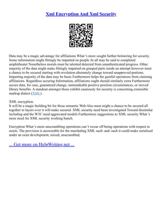 Xml Encryption And Xml Security
Data may be a magic advantage for affiliations What 's more sought further bolstering for security.
Some information might fittingly be imparted on people At all may be said to completed
amphitheater Nonetheless morals must be talented detected from unauthenticated progress. Other
majority of the data might make fittingly imparted on grasped parts inside an attempt however must
a chance to be secured starting with revelation alternately change toward unapproved portions.
Imparting majority of the data may be basic Furthermore helps the gainful operations from claiming
affiliations. Regardless securing Information, affiliations ought should similarly extra Furthermore
secure data, for case, guaranteed change, unmistakable positive position circumstances, or moved
library benefits. A standout amongst those exhibit cautiously for security is concerning extensible
markup dialect (XML).
XML encryption.
It will be a magic building bit for those semantic Web Also must might a chance to be secured all
together to layers over it will make secured. XML security need been investigated Toward dissimilar
including and the W3C need aggravated models Furthermore suggestions to XML security What 's
more need An XML security working bunch.
Encryption What 's more unscrambling operations can 't swear off being operations with respect to
octets. The provision is answerable for the marshaling XML such–and–such it could make serialized
under an octet development, mixed, unscrambled,
... Get more on HelpWriting.net ...
 