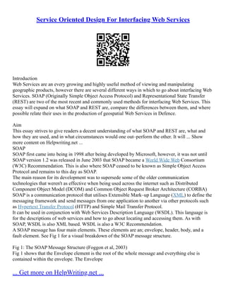Service Oriented Design For Interfacing Web Services
Introduction
Web Services are an every growing and highly useful method of viewing and manipulating
geographic products, however there are several different ways in which to go about interfacing Web
Services. SOAP (Originally Simple Object Access Protocol) and Representational State Transfer
(REST) are two of the most recent and commonly used methods for interfacing Web Services. This
essay will expand on what SOAP and REST are, compare the differences between them, and where
possible relate their uses in the production of geospatial Web Services in Defence.
Aim
This essay strives to give readers a decent understanding of what SOAP and REST are, what and
how they are used, and in what circumstances would one out–perform the other. It will ... Show
more content on Helpwriting.net ...
SOAP
SOAP first came into being in 1998 after being developed by Microsoft, however, it was not until
SOAP version 1.2 was released in June 2003 that SOAP became a World Wide Web Consortium
(W3C) Recommendation. This is also where SOAP ceased to be known as Simple Object Access
Protocol and remains to this day as SOAP.
The main reason for its development was to supersede some of the older communication
technologies that weren't as effective when being used across the internet such as Distributed
Component Object Model (DCOM) and Common Object Request Broker Architecture (CORBA)
SOAP is a communication protocol that utilises Extensible Mark–up Language (XML) to define the
messaging framework and send messages from one application to another via other protocols such
as Hypertext Transfer Protocol (HTTP) and Simple Mail Transfer Protocol.
It can be used in conjunction with Web Services Description Language (WSDL). This language is
for the descriptions of web services and how to go about locating and accessing them. As with
SOAP, WSDL is also XML based. WSDL is also a W3C Recommendation.
A SOAP message has four main elements. These elements are an; envelope, header, body, and a
fault element. See Fig 1 for a visual breakdown of the SOAP message structure.
Fig 1: The SOAP Message Structure (Foggon et al, 2003)
Fig 1 shows that the Envelope element is the root of the whole message and everything else is
contained within the envelope. The Envelope
... Get more on HelpWriting.net ...
 