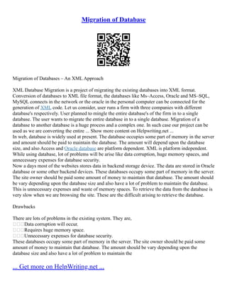 Migration of Database
Migration of Databases – An XML Approach
XML Database Migration is a project of migrating the existing databases into XML format.
Conversion of databases to XML file format, the databases like Ms–Access, Oracle and MS–SQL,
MySQL connects in the network or the oracle in the personal computer can be connected for the
generation of XML code. Let us consider, user runs a firm with three companies with different
database's respectively. User planned to mingle the entire database's of the firm in to a single
database. The user wants to migrate the entire database in to a single database. Migration of a
database to another database is a huge process and a complex one. In such case our project can be
used as we are converting the entire ... Show more content on Helpwriting.net ...
In web, database is widely used at present. The database occupies some part of memory in the server
and amount should be paid to maintain the database. The amount will depend upon the database
size, and also Access and Oracle database are platform dependent. XML is platform independent.
While using database, lot of problems will be arise like data corruption, huge memory spaces, and
unnecessary expenses for database security.
Now a days most of the websites stores data in backend storage device. The data are stored in Oracle
database or some other backend devices. These databases occupy some part of memory in the server.
The site owner should be paid some amount of money to maintain that database. The amount should
be vary depending upon the database size and also have a lot of problem to maintain the database.
This is unnecessary expenses and waste of memory spaces. To retrieve the data from the database is
very slow when we are browsing the site. These are the difficult arising to retrieve the database.
Drawbacks
There are lots of problems in the existing system. They are,
Data corruption will occur.
Requires huge memory space.
Unnecessary expenses for database security.
These databases occupy some part of memory in the server. The site owner should be paid some
amount of money to maintain that database. The amount should be vary depending upon the
database size and also have a lot of problem to maintain the
... Get more on HelpWriting.net ...
 