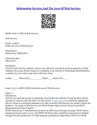 Information Services And The Area Of Web Services
BN402–Year 4–XML & Web Services
Web Services
SOAP vs REST
Within the area of Web Services
Submitted by:
Sharon Grey: B00052916
Submission date
March 2015
Declaration
I hereby certify that this material, which I now submit for assessment on the programme of study
leading to the award, Honors Degree in Computing in the Institute of Technology Blanchardstown,
is entirely my own work except where otherwise stated.
Author: _____¬Sharon Grey___________ Dated: ____March 2015____
. . . . .
Soap (XML) vs REST (JSON) within the area of Web Services
Figure 1.
Introduction:
Web Services describe an area of computing which define the method of communication used by
machines to interact with each other over the internet. A web service is a method for applications
that are written in contrasting languages to be able to transfer data between one another without any
problems. Two kinds of Web Services are SOAP (Simple Object Access Protocol) and REST
(Representational State Transfer).
SOAP characterizes a communication protocol for XML based message exchange. SOAP utilizes
transport protocols such as HTTP and SMTP. SOAP provides simplified communication methods
through firewalls and proxies. It is both language and platform independent. SOAP uses SOAP
 