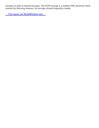 messages in order to transmit messages. The SOAP message is a standard XML document which
contains the following elements: An envelope element (required), a header
... Get more on HelpWriting.net ...
 