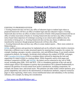 Difference Between Proposal And Proposed System
EXISTING VS PROPOSED SYSTEM
i. Existing framework does not have any office of educators login or student login where as
proposed framework will have an office of student login and also educator's login ii. Existing
framework does not have an office of online reservation of books while proposed framework has an
office of online reservation of books iii. Existing framework does not have any office of online
notice board where depiction of workshops occurring in our school and in addition close–by
universities is being given. iv. Existing framework does not has any choice of addresses notes
transferred by instructors though proposed framework will have this office
v. Existing framework does not have any office to create student reports ... Show more content on
Helpwriting.net ...
HTML enables pictures and questions be implanted and can be utilized to make intuitive structures.
It provides a different way to make structured reports by meaning basic semantics for content, for
example, headings, passages, records, connections, cites and different things. It can install contents
composed in dialects, for example, JavaScript which influence the conduct of HTML web pages.
CSS–Cascading Style Sheets (CSS) is a template dialect utilized for depicting the look and
organizing of a report written in a markup dialect. While frequently used to style pages and
interfaces composed in HTML and XHTML, the dialect can be connected to any sort of XML
record, including plain XML, SVG and XUL. CSS is a foundation particular of the web and all
website pages utilize CSS templates to portray their presentation.CSS is planned fundamentally to
empower the partition of record content from archive introduction, including components, for
example, the format, hues, and textual styles. This partition can make strides content openness, give
greater adaptability and control in the determination of introduction attributes, empower numerous
pages to share organizing, what's more, lessen multifaceted nature and redundancy in the auxiliary
substance, (for example, by taking into consideration
... Get more on HelpWriting.net ...
 