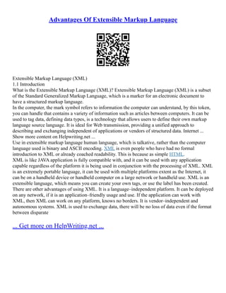 Advantages Of Extensible Markup Language
Extensible Markup Language (XML)
1.1 Introduction
What is the Extensible Markup Language (XML)? Extensible Markup Language (XML) is a subset
of the Standard Generalized Markup Language, which is a marker for an electronic document to
have a structured markup language.
In the computer, the mark symbol refers to information the computer can understand, by this token,
you can handle that contains a variety of information such as articles between computers. It can be
used to tag data, defining data types, is a technology that allows users to define their own markup
language source language. It is ideal for Web transmission, providing a unified approach to
describing and exchanging independent of applications or vendors of structured data. Internet ...
Show more content on Helpwriting.net ...
Use in extensible markup language human language, which is talkative, rather than the computer
language used is binary and ASCII encoding. XML is even people who have had no formal
introduction to XML or already coached readability. This is because as simple HTML.
XML is like JAVA application is fully compatible with, and it can be used with any application
capable regardless of the platform it is being used in conjunction with the processing of XML. XML
is an extremely portable language, it can be used with multiple platforms extent as the Internet, it
can be on a handheld device or handheld computer on a large network or handheld use. XML is an
extensible language, which means you can create your own tags, or use the label has been created.
There are other advantages of using XML. It is a language–independent platform. It can be deployed
on any network, if it is an application–friendly usage and use. If the application can work with
XML, then XML can work on any platform, knows no borders. It is vendor–independent and
autonomous systems. XML is used to exchange data, there will be no loss of data even if the format
between disparate
... Get more on HelpWriting.net ...
 