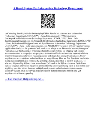 A Based System For Information Technology Department
A Clustering Based System for DiversifyingWSRec Results Ms. Apurwa Atre Information
Technology Department ,ICOER, SPPU , Pune, India apurwaatre1994@gmail.com
Ms.NayanKamble Information Technology Department , ICOER, SPPU , Pune , India
kamble.nayan28@gmail.com Ms.VineetaBisht Information Technology Department , ICOER, SPPU
, Pune , India vinitab1994@gmail.com Mr.TejasMamarde Information Technology Department
,ICOER, SPPU , Pune , India tejasxs@gmail.com ABSTRACT The use of Web services for various
applications has led to the growth of web services on a large scale. Due to the increase in usage of
web services, it has become of prime importance to design systems for effective web service
recommendation. In our project, we propose a system for effective web service recommendations
incorporating users' preferences regarding quality and diversities amongst web services. Users'
requirements are considered and mined from his usage history. Then we find functional similarities
using clustering techniques followed by applying a ranking algorithm to list top–k services. To
discover high quality Web services, a number of QoS models for Web services and QoS–driven
service selection approaches have been proposed in the service computing field. In this system user
explicitly specifies his/her interests and QoS requirements, and submits them to the service
discovery system. Then the service discovery system matches the user's interests and QoS
requirements with corresponding
... Get more on HelpWriting.net ...
 