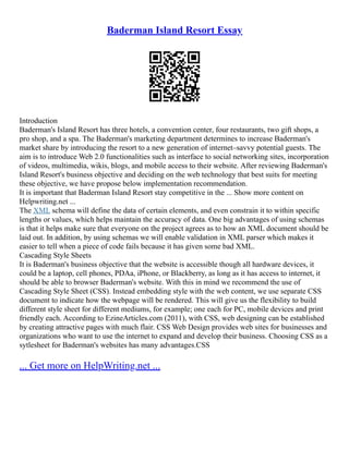 Baderman Island Resort Essay
Introduction
Baderman's Island Resort has three hotels, a convention center, four restaurants, two gift shops, a
pro shop, and a spa. The Baderman's marketing department determines to increase Baderman's
market share by introducing the resort to a new generation of internet–savvy potential guests. The
aim is to introduce Web 2.0 functionalities such as interface to social networking sites, incorporation
of videos, multimedia, wikis, blogs, and mobile access to their website. After reviewing Baderman's
Island Resort's business objective and deciding on the web technology that best suits for meeting
these objective, we have propose below implementation recommendation.
It is important that Baderman Island Resort stay competitive in the ... Show more content on
Helpwriting.net ...
The XML schema will define the data of certain elements, and even constrain it to within specific
lengths or values, which helps maintain the accuracy of data. One big advantages of using schemas
is that it helps make sure that everyone on the project agrees as to how an XML document should be
laid out. In addition, by using schemas we will enable validation in XML parser which makes it
easier to tell when a piece of code fails because it has given some bad XML.
Cascading Style Sheets
It is Baderman's business objective that the website is accessible though all hardware devices, it
could be a laptop, cell phones, PDAa, iPhone, or Blackberry, as long as it has access to internet, it
should be able to browser Baderman's website. With this in mind we recommend the use of
Cascading Style Sheet (CSS). Instead embedding style with the web content, we use separate CSS
document to indicate how the webpage will be rendered. This will give us the flexibility to build
different style sheet for different mediums, for example; one each for PC, mobile devices and print
friendly each. According to EzineArticles.com (2011), with CSS, web designing can be established
by creating attractive pages with much flair. CSS Web Design provides web sites for businesses and
organizations who want to use the internet to expand and develop their business. Choosing CSS as a
sytlesheet for Baderman's websites has many advantages.CSS
... Get more on HelpWriting.net ...
 