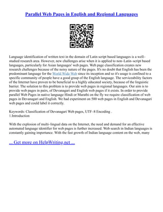 Parallel Web Pages in English and Regional Languages
Language identification of written text in the domain of Latin script based languages is a well–
studied research area. However, new challenges arise when it is applied to non–Latin–script based
languages, particularly for Asian languages' web pages. Web page classification creates new
research challenges because of the noisy nature of the pages. It's no doubt that English has been the
predominant language for the World Wide Web since its inception and so it's usage is confined to a
specific community of people have a good grasp of the English language. The serviceability factors
of the Internet have proven to be beneficial to a highly educated society, because of the linguistic
barrier. The solution to this problem is to provide web pages in regional languages. Our aim is to
provide web pages in pairs, of Devanagari and English web pages if it exists. In order to provide
parallel Web Pages in native language Hindi or Marathi on the fly we require classification of web
pages in Devanagari and English. We had experiment on 500 web pages in English and Devanagari
web pages and could label it correctly.
Keywords: Classification of Devanagari Web pages, UTF–8 Encoding .
1.Introduction
With the explosion of multi–lingual data on the Internet, the need and demand for an effective
automated language identifier for web pages is further increased. Web search in Indian languages is
constantly gaining importance. With the fast growth of Indian language content on the web, many
... Get more on HelpWriting.net ...
 